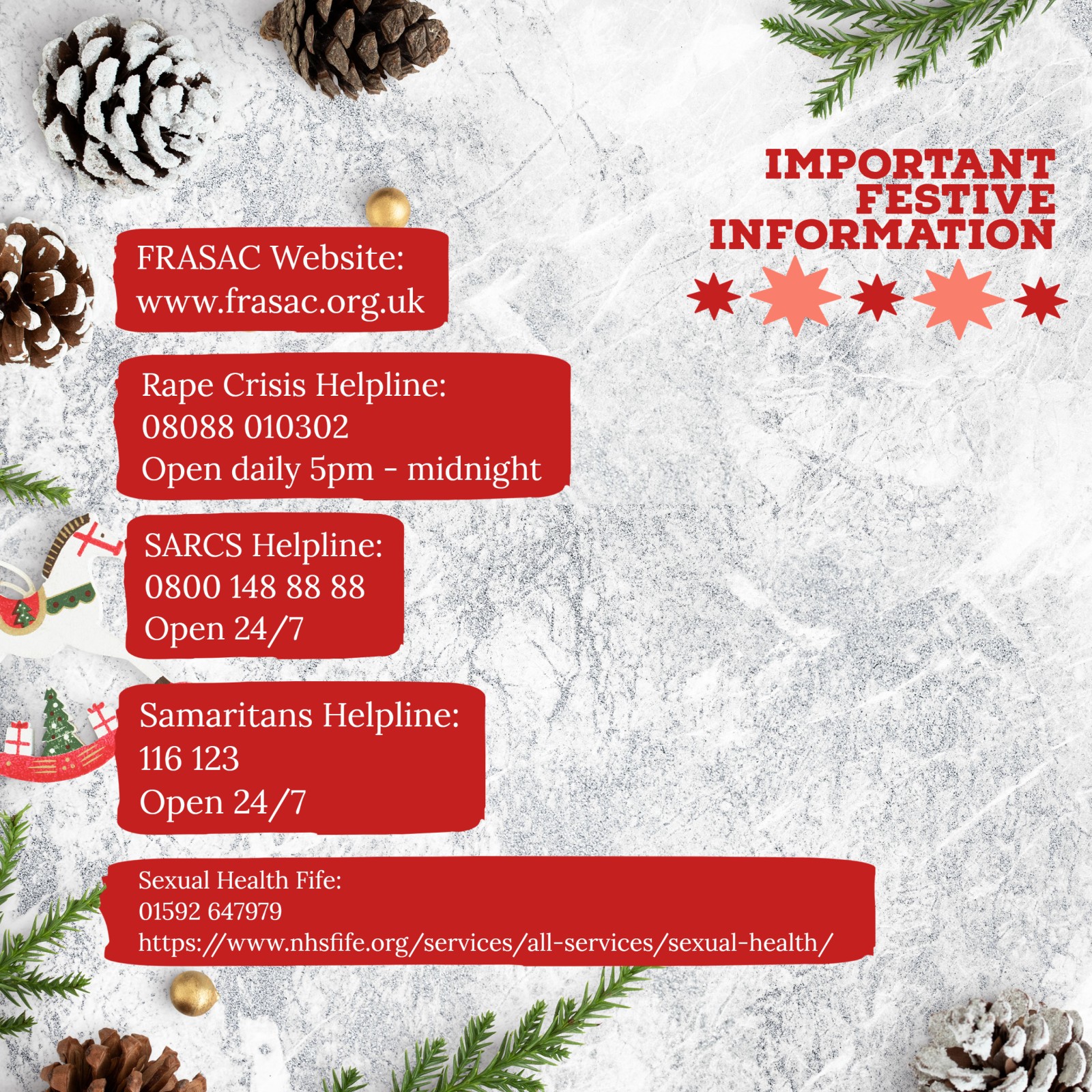 Important festive information. SARCS helpline 0800 148 88 88, Rape Crisis Helpline 08088 010302, Samaritans Helpline 116123, Sexual Health Fife 01592647979
